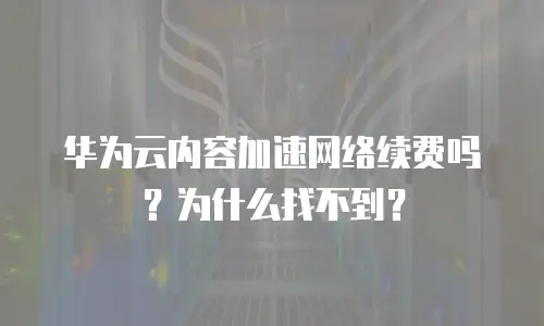 华为云内容加速网络续费吗？为什么找不到？