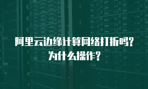 阿里云边缘计算网络打折吗?为什么操作?