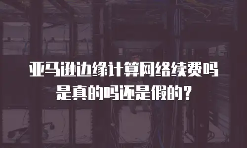 亚马逊边缘计算网络续费吗是真的吗还是假的？