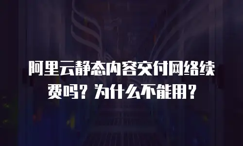 阿里云静态内容交付网络续费吗？为什么不能用？