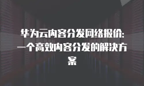 华为云内容分发网络报价：一个高效内容分发的解决方案