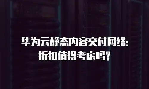 华为云静态内容交付网络: 折扣值得考虑吗?