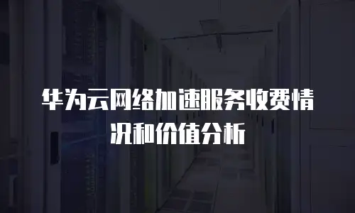 华为云网络加速服务收费情况和价值分析
