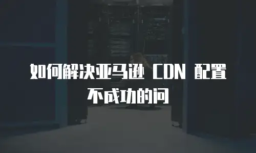 如何解决亚马逊 CDN 配置不成功的问