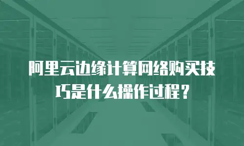 阿里云边缘计算网络购买技巧是什么操作过程？