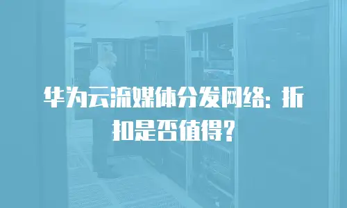 华为云流媒体分发网络: 折扣是否值得?