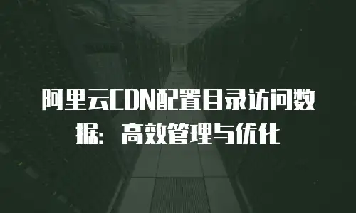 阿里云CDN配置目录访问数据：高效管理与优化