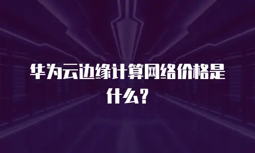 华为云边缘计算网络价格是什么？