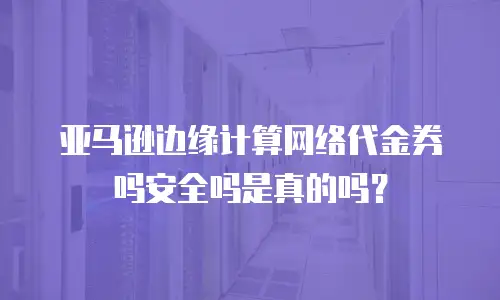 亚马逊边缘计算网络代金券吗安全吗是真的吗？