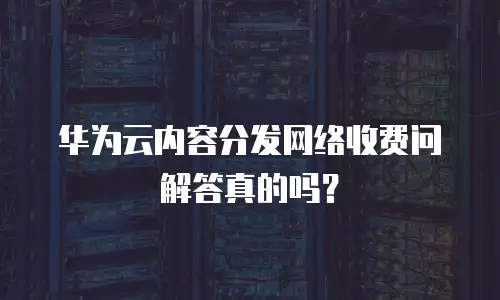 华为云内容分发网络收费问解答真的吗？