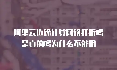 阿里云边缘计算网络打折吗是真的吗为什么不能用