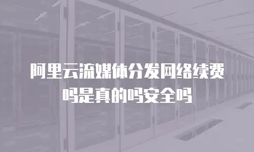 阿里云流媒体分发网络续费吗是真的吗安全吗