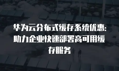 华为云分布式缓存系统优惠：助力企业快速部署高可用缓存服务
