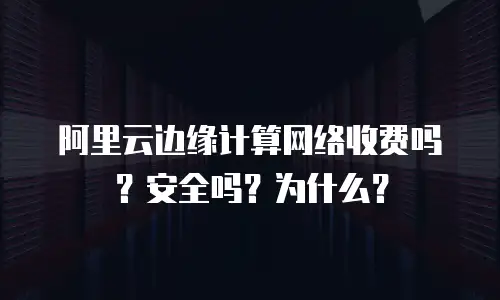 阿里云边缘计算网络收费吗？安全吗？为什么？