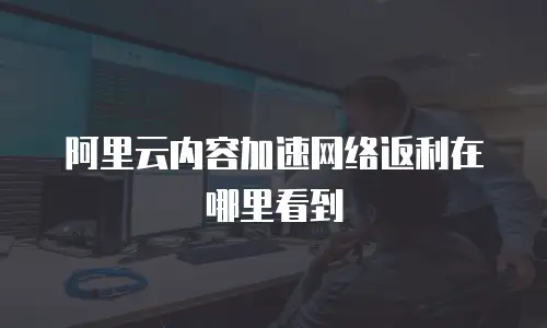 阿里云内容加速网络返利在哪里看到
