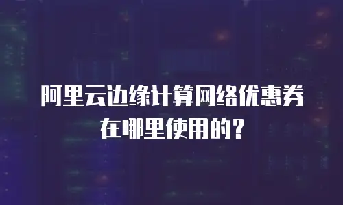 阿里云边缘计算网络优惠券在哪里使用的？