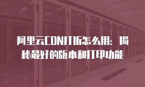 阿里云CDN打折怎么用：揭秘最好的版本和打印功能