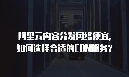 阿里云内容分发网络便宜，如何选择合适的CDN服务？