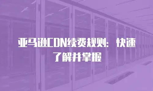亚马逊CDN续费规则：快速了解并掌握