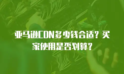亚马逊CDN多少钱合适？买家使用是否划算？