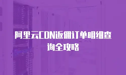 阿里云CDN返佣订单明细查询全攻略