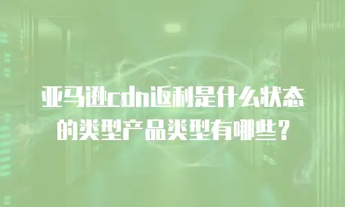 亚马逊cdn返利是什么状态的类型产品类型有哪些？