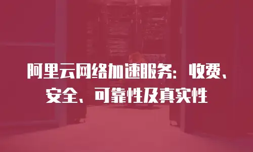 阿里云网络加速服务：收费、安全、可靠性及真实性