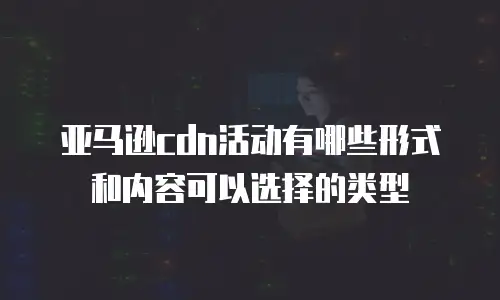 亚马逊cdn活动有哪些形式和内容可以选择的类型