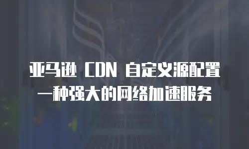 亚马逊 CDN 自定义源配置一种强大的网络加速服务
