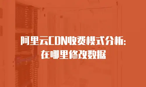 阿里云CDN收费模式分析：在哪里修改数据
