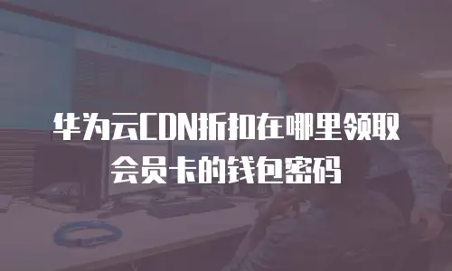 华为云CDN折扣在哪里领取会员卡的钱包密码
