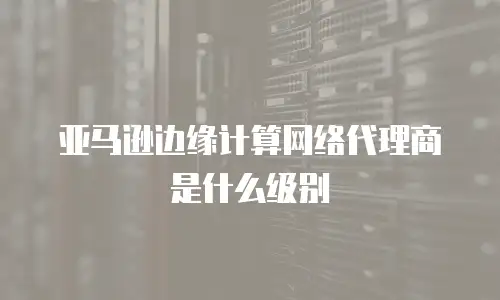 亚马逊边缘计算网络代理商是什么级别