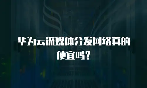 华为云流媒体分发网络真的便宜吗？