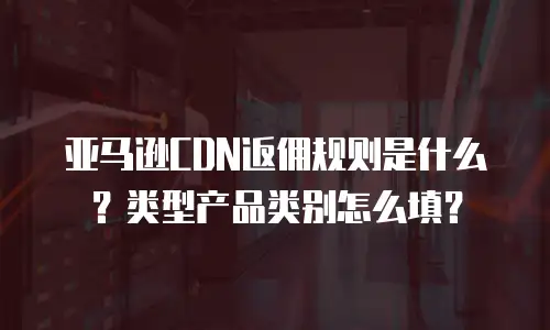 亚马逊CDN返佣规则是什么？类型产品类别怎么填？