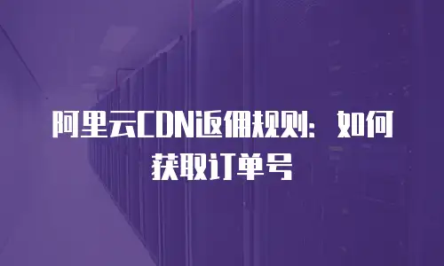 阿里云CDN返佣规则：如何获取订单号