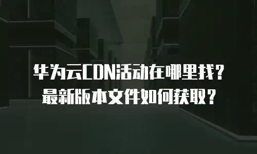 华为云CDN活动在哪里找？最新版本文件如何获取？