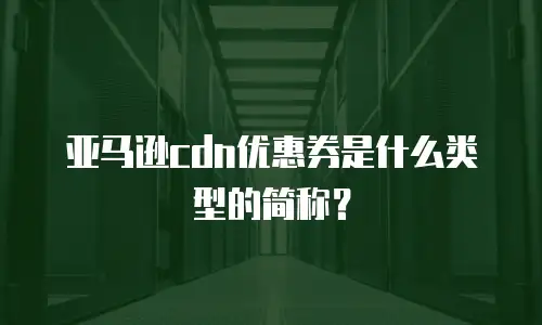 亚马逊cdn优惠券是什么类型的简称？