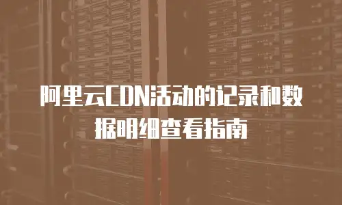 阿里云CDN活动的记录和数据明细查看指南