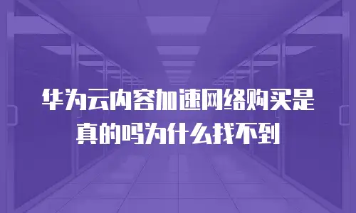 华为云内容加速网络购买是真的吗为什么找不到