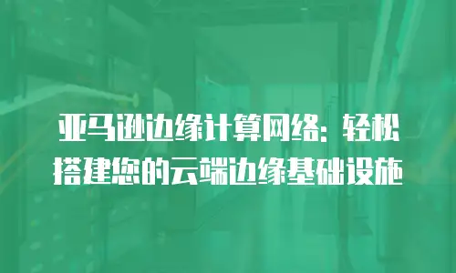 亚马逊边缘计算网络: 轻松搭建您的云端边缘基础设施
