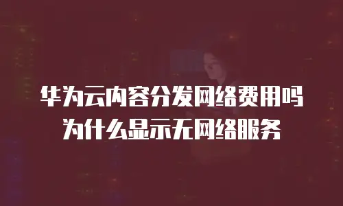 华为云内容分发网络费用吗为什么显示无网络服务