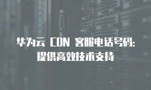 华为云 CDN 客服电话号码：提供高效技术支持