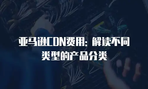 亚马逊CDN费用: 解读不同类型的产品分类