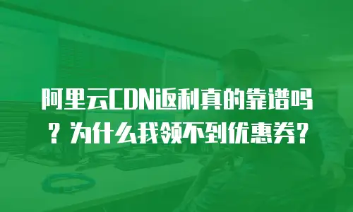 阿里云CDN返利真的靠谱吗？为什么我领不到优惠券？