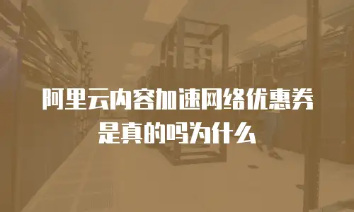 阿里云内容加速网络优惠券是真的吗为什么