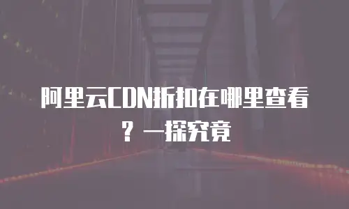 阿里云CDN折扣在哪里查看？一探究竟