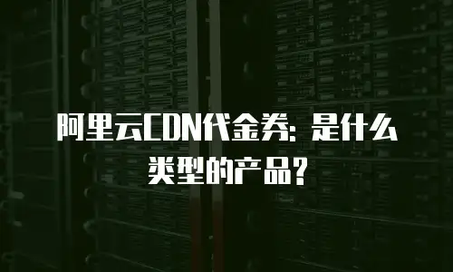 阿里云CDN代金券: 是什么类型的产品?