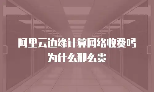 阿里云边缘计算网络收费吗为什么那么贵