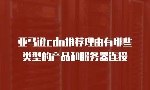 亚马逊cdn推荐理由有哪些类型的产品和服务器连接