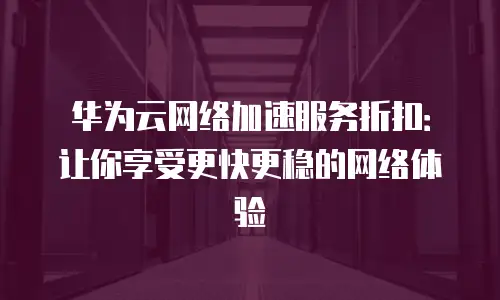 华为云网络加速服务折扣：让你享受更快更稳的网络体验